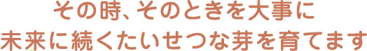 その時、そのときを大事に　未来に続くたいせつな芽を育てます